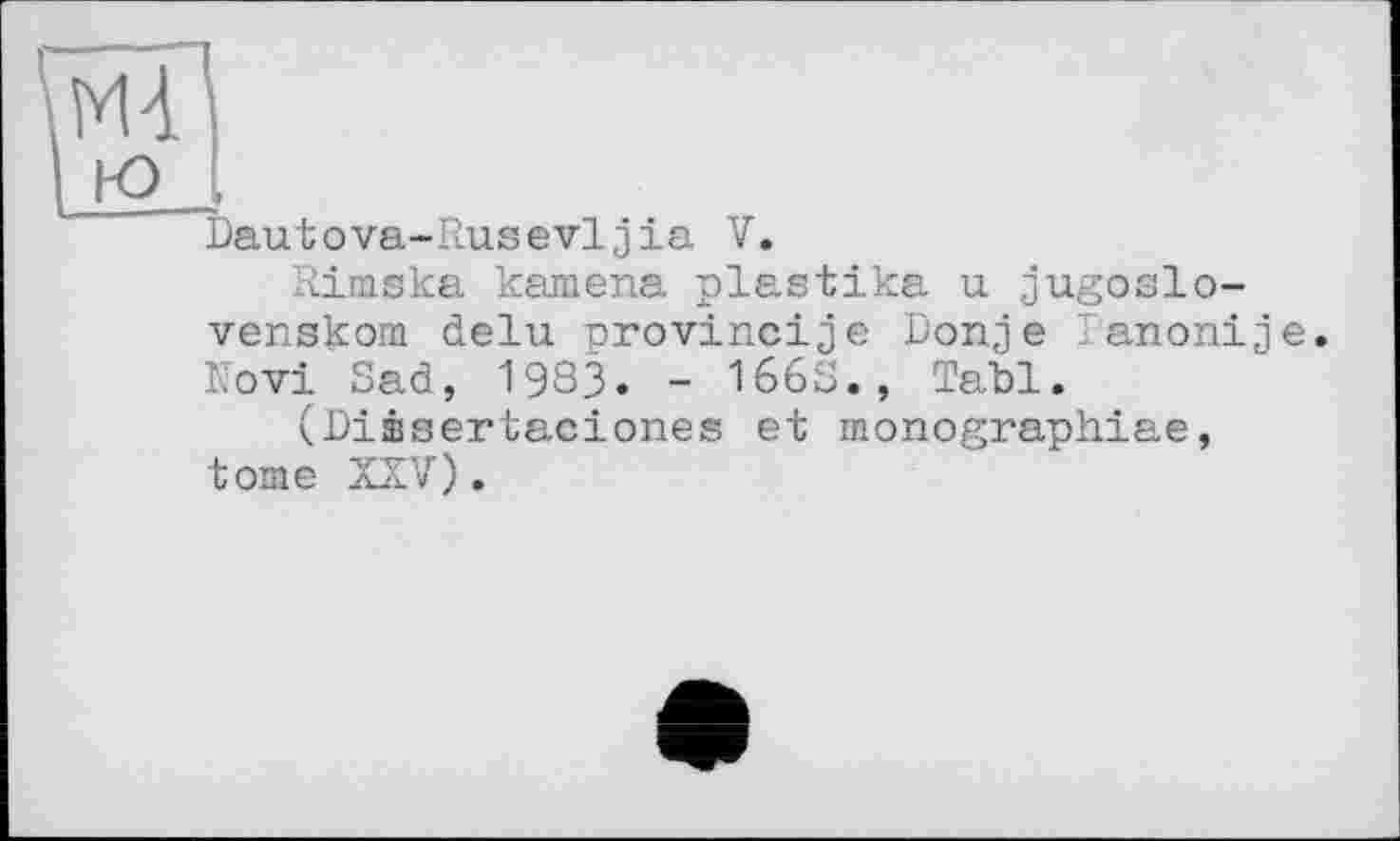 ﻿Mt
ю і
Dautova-Rusevljia V.
Rimska kamena plastika u jugoslo-venskom delu orovincije Donje Fanonije. Novi Sad, 1983. - 1668., Tabl.
(Diæsertaciones et monographiae, tome XXV).